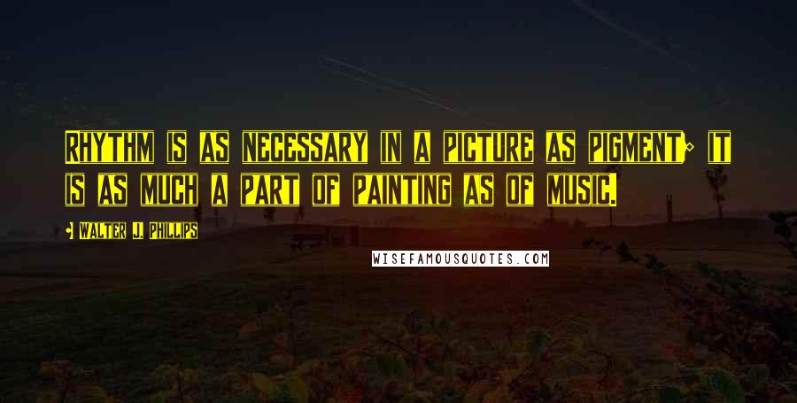 Walter J. Phillips Quotes: Rhythm is as necessary in a picture as pigment; it is as much a part of painting as of music.