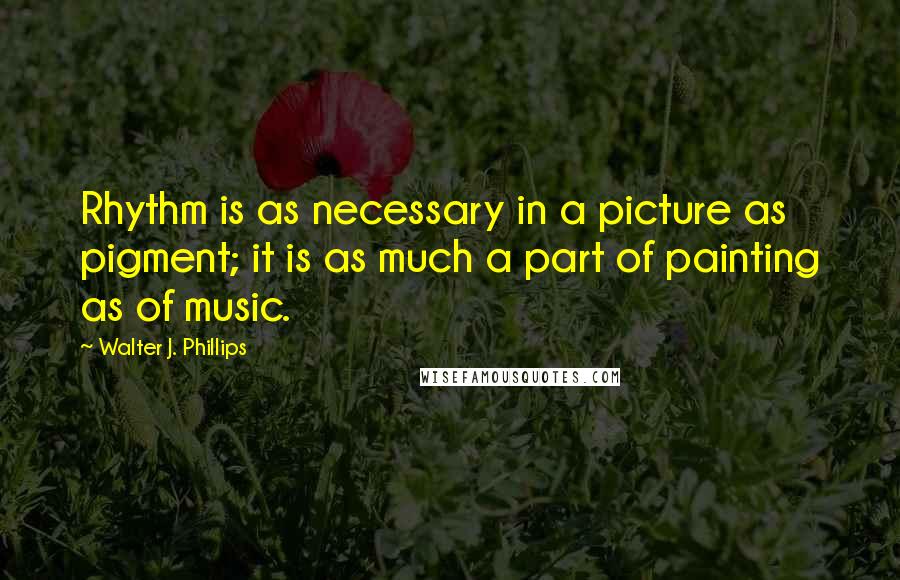 Walter J. Phillips Quotes: Rhythm is as necessary in a picture as pigment; it is as much a part of painting as of music.