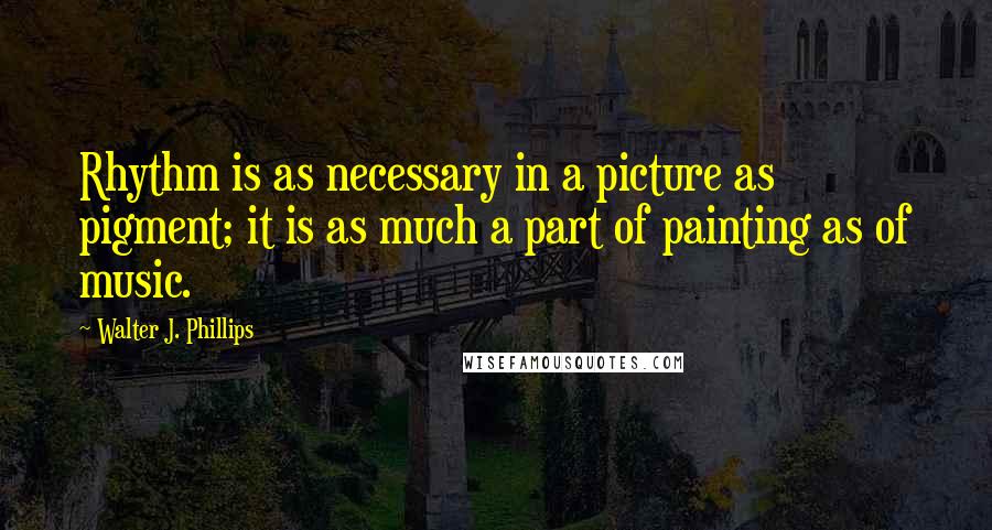 Walter J. Phillips Quotes: Rhythm is as necessary in a picture as pigment; it is as much a part of painting as of music.