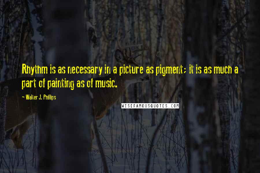 Walter J. Phillips Quotes: Rhythm is as necessary in a picture as pigment; it is as much a part of painting as of music.