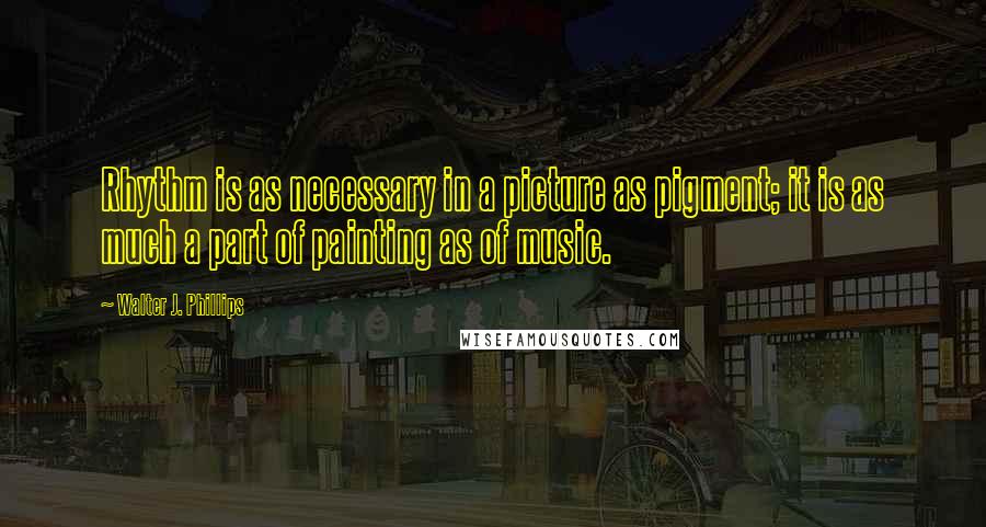Walter J. Phillips Quotes: Rhythm is as necessary in a picture as pigment; it is as much a part of painting as of music.