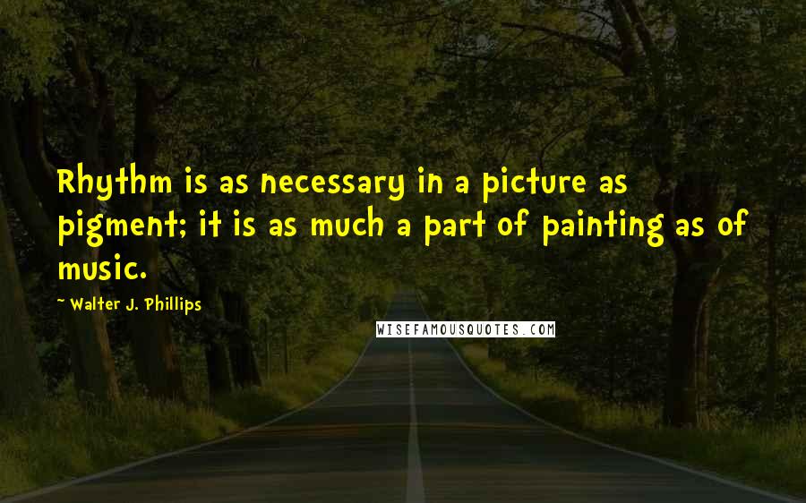 Walter J. Phillips Quotes: Rhythm is as necessary in a picture as pigment; it is as much a part of painting as of music.