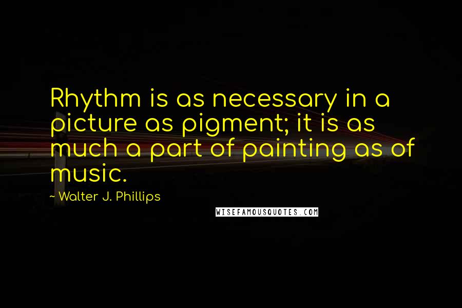 Walter J. Phillips Quotes: Rhythm is as necessary in a picture as pigment; it is as much a part of painting as of music.