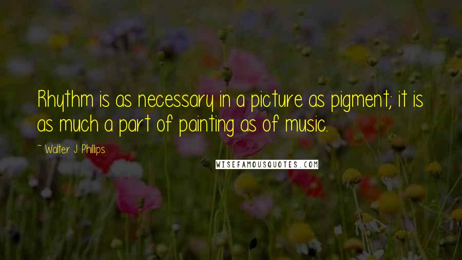 Walter J. Phillips Quotes: Rhythm is as necessary in a picture as pigment; it is as much a part of painting as of music.
