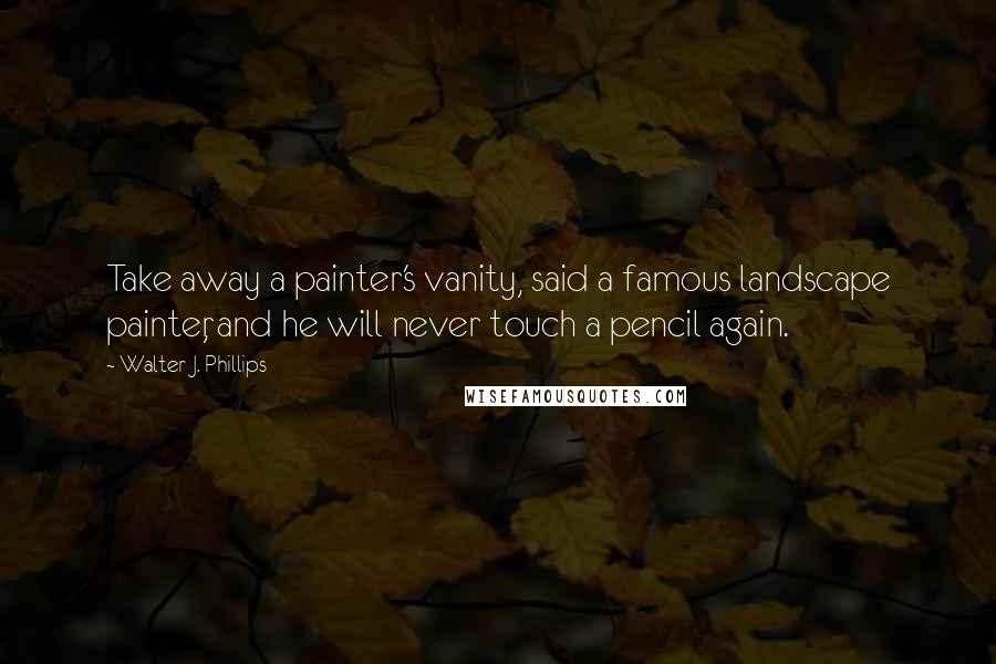 Walter J. Phillips Quotes: Take away a painter's vanity, said a famous landscape painter, and he will never touch a pencil again.