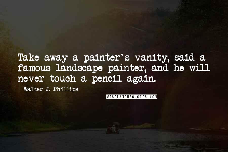 Walter J. Phillips Quotes: Take away a painter's vanity, said a famous landscape painter, and he will never touch a pencil again.