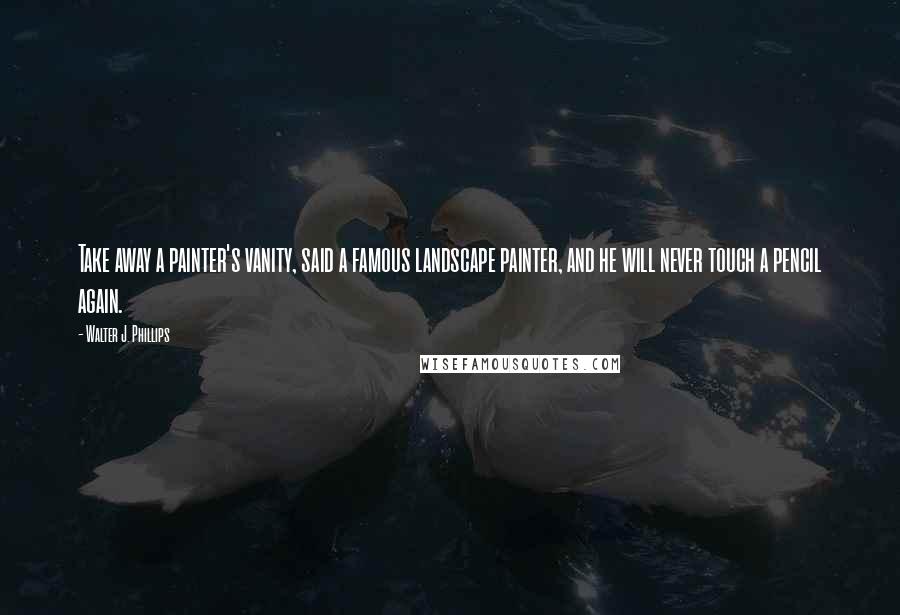 Walter J. Phillips Quotes: Take away a painter's vanity, said a famous landscape painter, and he will never touch a pencil again.