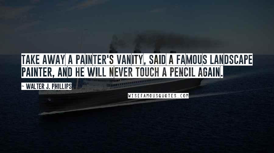 Walter J. Phillips Quotes: Take away a painter's vanity, said a famous landscape painter, and he will never touch a pencil again.