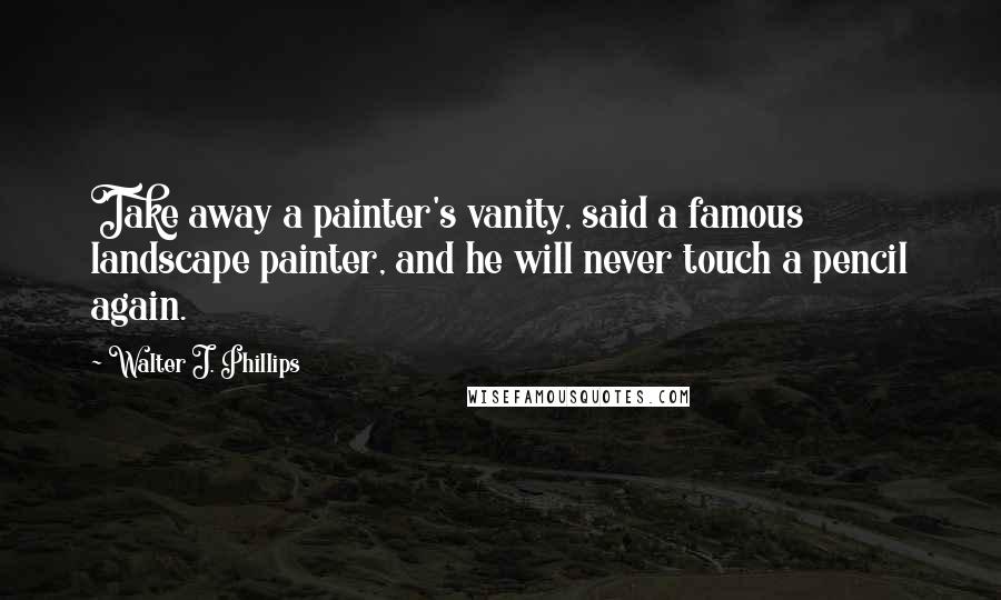Walter J. Phillips Quotes: Take away a painter's vanity, said a famous landscape painter, and he will never touch a pencil again.