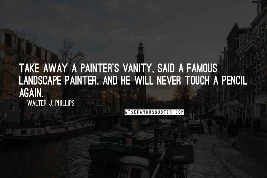 Walter J. Phillips Quotes: Take away a painter's vanity, said a famous landscape painter, and he will never touch a pencil again.