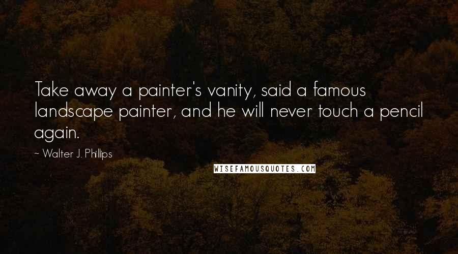 Walter J. Phillips Quotes: Take away a painter's vanity, said a famous landscape painter, and he will never touch a pencil again.