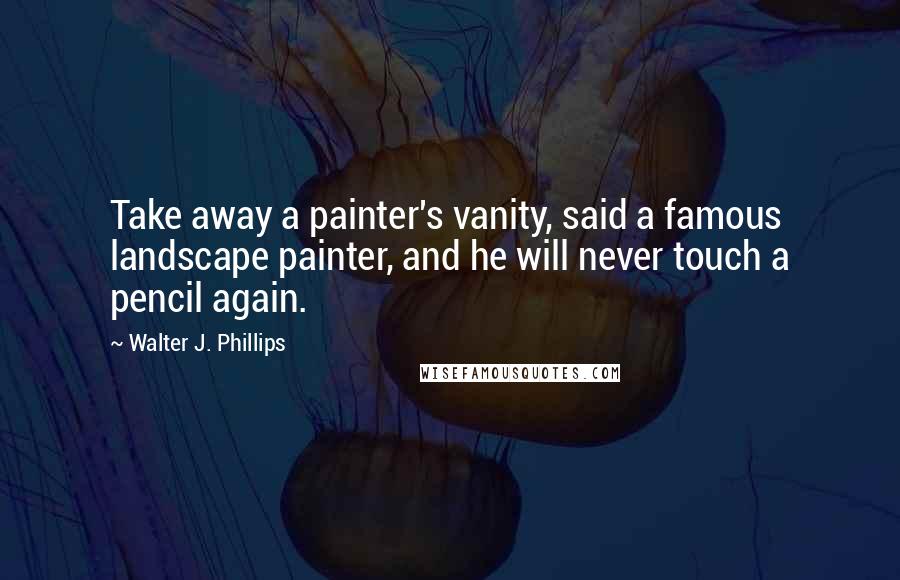 Walter J. Phillips Quotes: Take away a painter's vanity, said a famous landscape painter, and he will never touch a pencil again.