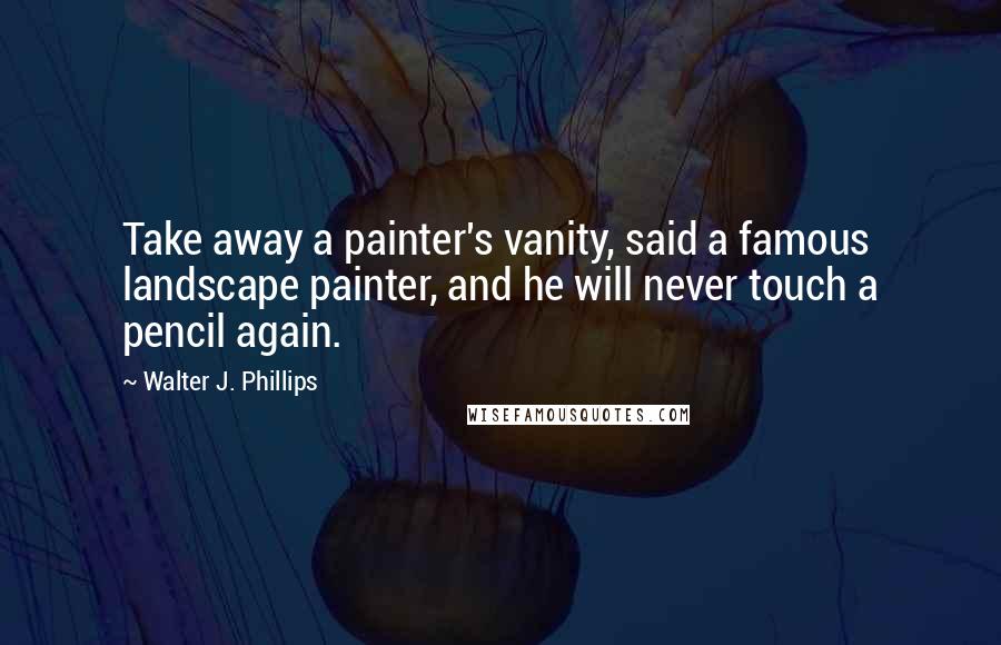 Walter J. Phillips Quotes: Take away a painter's vanity, said a famous landscape painter, and he will never touch a pencil again.