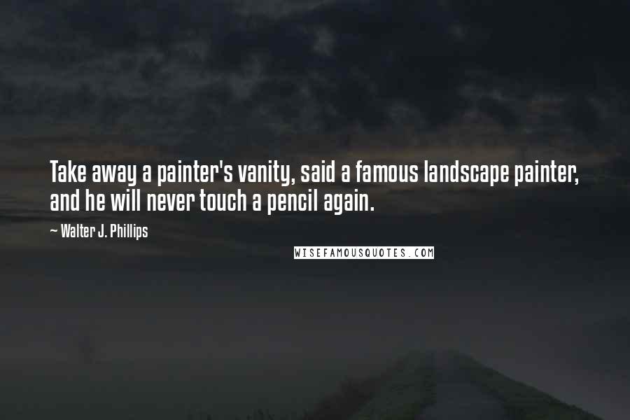 Walter J. Phillips Quotes: Take away a painter's vanity, said a famous landscape painter, and he will never touch a pencil again.