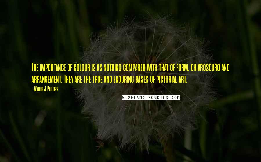 Walter J. Phillips Quotes: The importance of colour is as nothing compared with that of form, chiaroscuro and arrangement. They are the true and enduring bases of pictorial art.