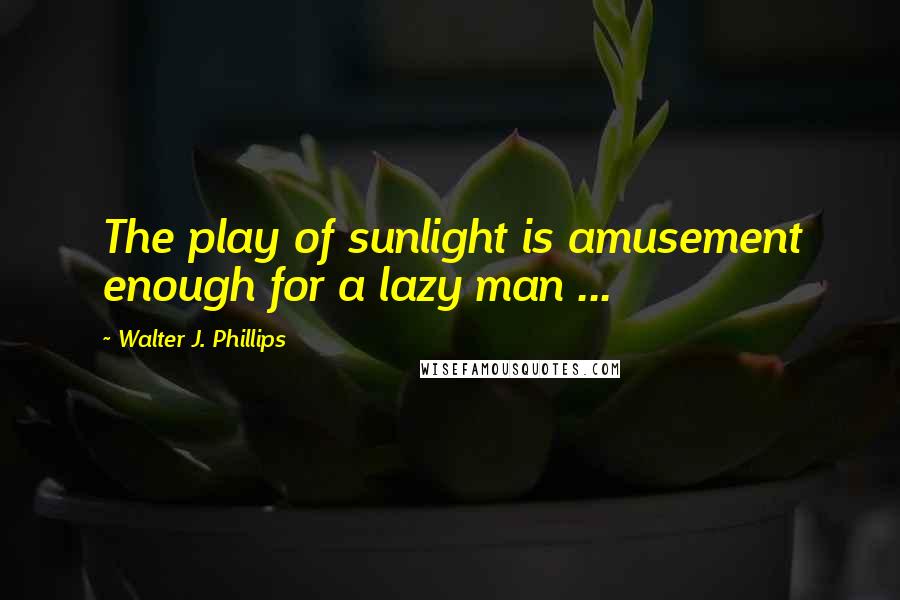 Walter J. Phillips Quotes: The play of sunlight is amusement enough for a lazy man ...