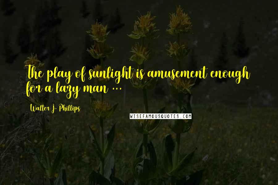 Walter J. Phillips Quotes: The play of sunlight is amusement enough for a lazy man ...