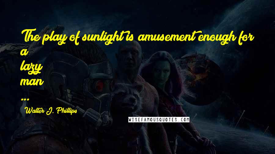 Walter J. Phillips Quotes: The play of sunlight is amusement enough for a lazy man ...