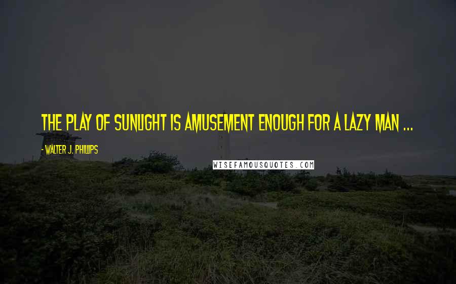 Walter J. Phillips Quotes: The play of sunlight is amusement enough for a lazy man ...