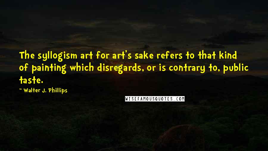 Walter J. Phillips Quotes: The syllogism art for art's sake refers to that kind of painting which disregards, or is contrary to, public taste.