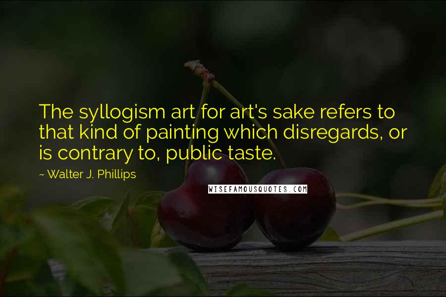 Walter J. Phillips Quotes: The syllogism art for art's sake refers to that kind of painting which disregards, or is contrary to, public taste.