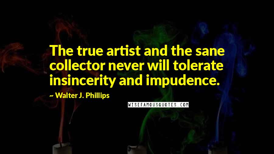 Walter J. Phillips Quotes: The true artist and the sane collector never will tolerate insincerity and impudence.