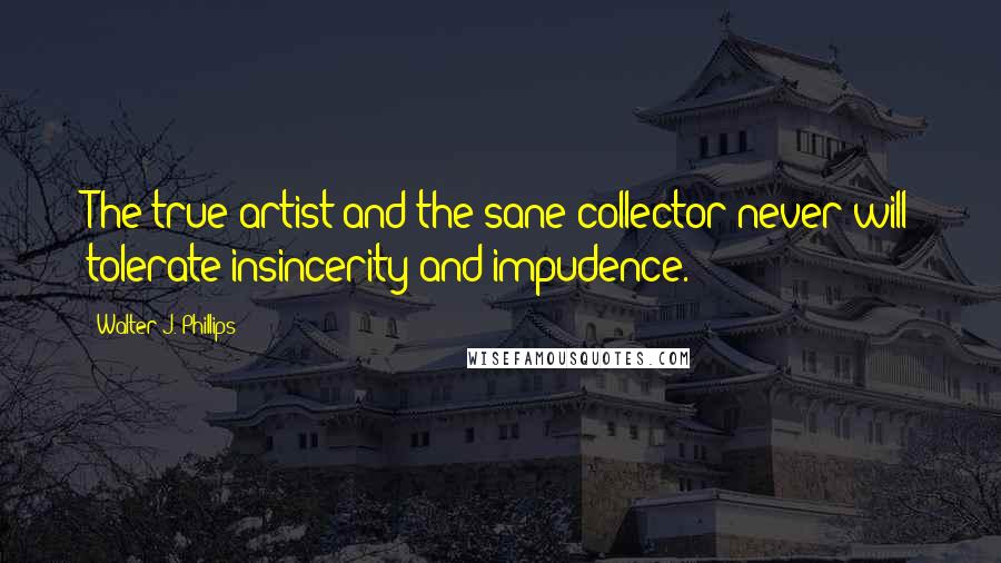 Walter J. Phillips Quotes: The true artist and the sane collector never will tolerate insincerity and impudence.