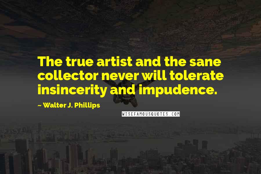 Walter J. Phillips Quotes: The true artist and the sane collector never will tolerate insincerity and impudence.