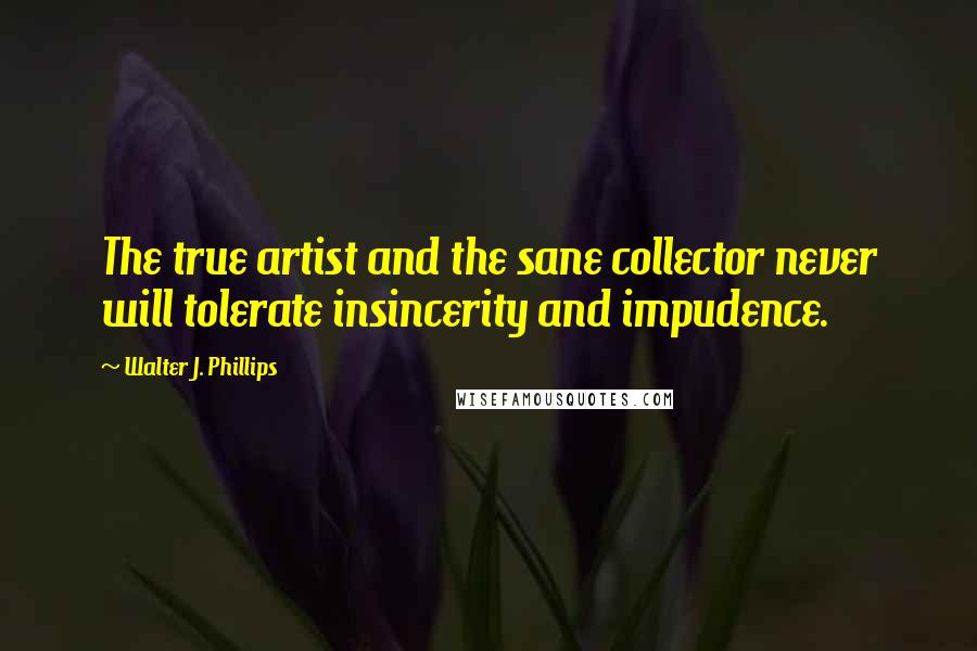 Walter J. Phillips Quotes: The true artist and the sane collector never will tolerate insincerity and impudence.