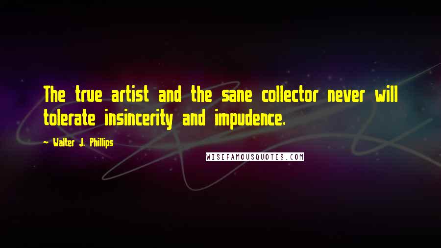 Walter J. Phillips Quotes: The true artist and the sane collector never will tolerate insincerity and impudence.