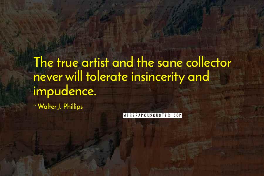Walter J. Phillips Quotes: The true artist and the sane collector never will tolerate insincerity and impudence.