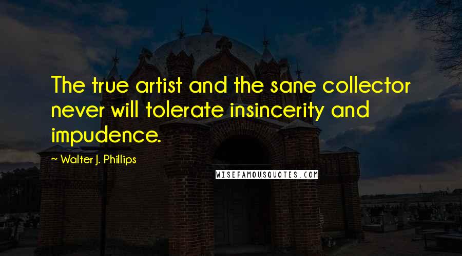 Walter J. Phillips Quotes: The true artist and the sane collector never will tolerate insincerity and impudence.