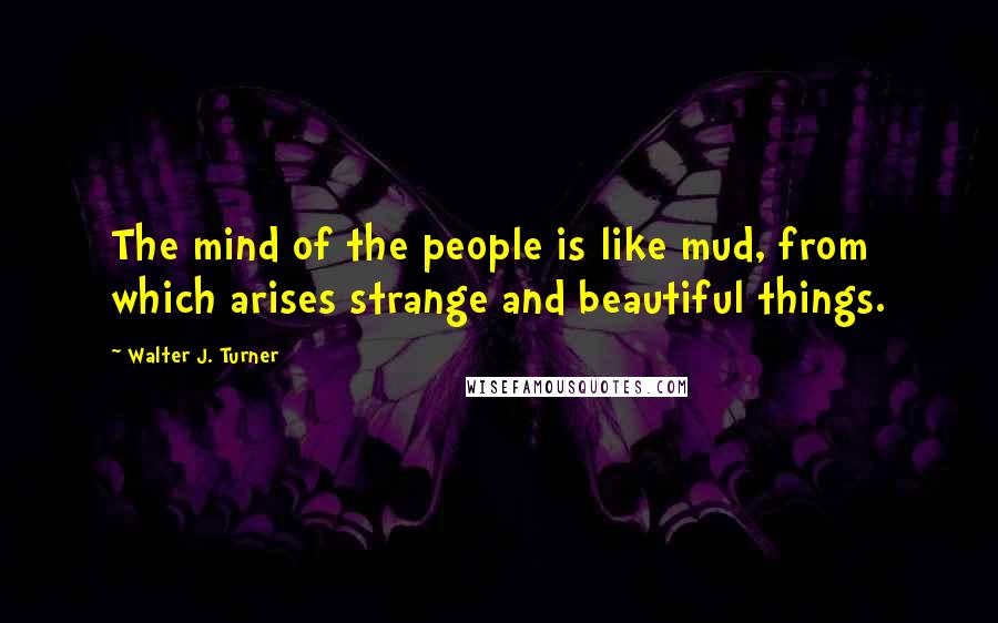 Walter J. Turner Quotes: The mind of the people is like mud, from which arises strange and beautiful things.