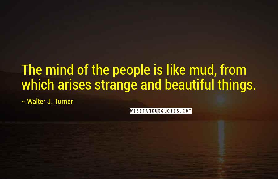 Walter J. Turner Quotes: The mind of the people is like mud, from which arises strange and beautiful things.