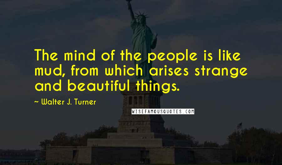 Walter J. Turner Quotes: The mind of the people is like mud, from which arises strange and beautiful things.