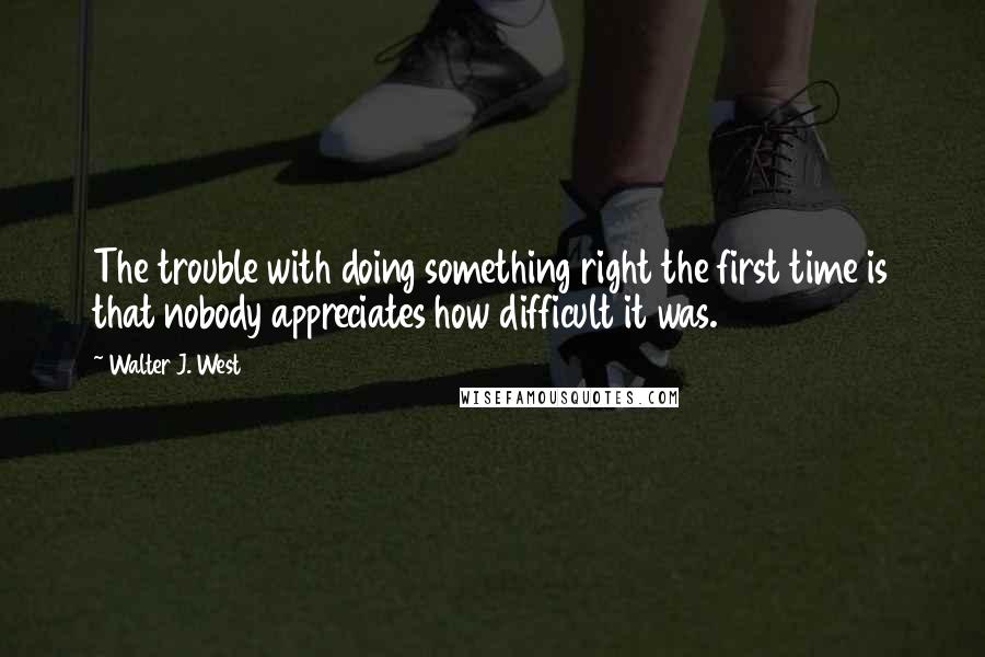 Walter J. West Quotes: The trouble with doing something right the first time is that nobody appreciates how difficult it was.