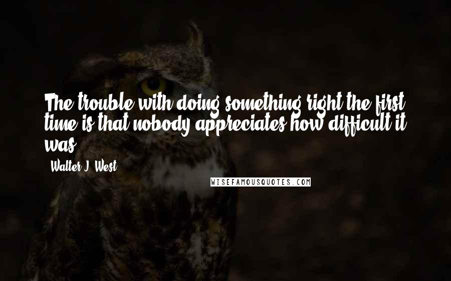 Walter J. West Quotes: The trouble with doing something right the first time is that nobody appreciates how difficult it was.