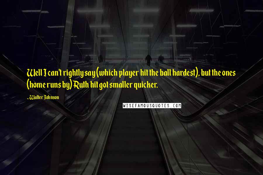 Walter Johnson Quotes: Well I can't rightly say (which player hit the ball hardest), but the ones (home runs by) Ruth hit got smaller quicker.