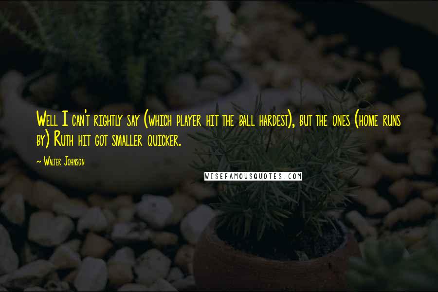 Walter Johnson Quotes: Well I can't rightly say (which player hit the ball hardest), but the ones (home runs by) Ruth hit got smaller quicker.