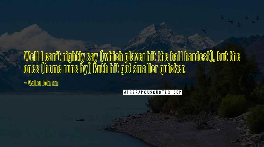Walter Johnson Quotes: Well I can't rightly say (which player hit the ball hardest), but the ones (home runs by) Ruth hit got smaller quicker.