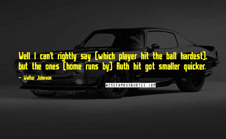 Walter Johnson Quotes: Well I can't rightly say (which player hit the ball hardest), but the ones (home runs by) Ruth hit got smaller quicker.