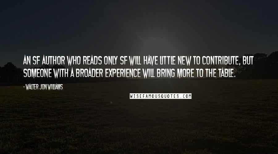 Walter Jon Williams Quotes: An SF author who reads only SF will have little new to contribute, but someone with a broader experience will bring more to the table.