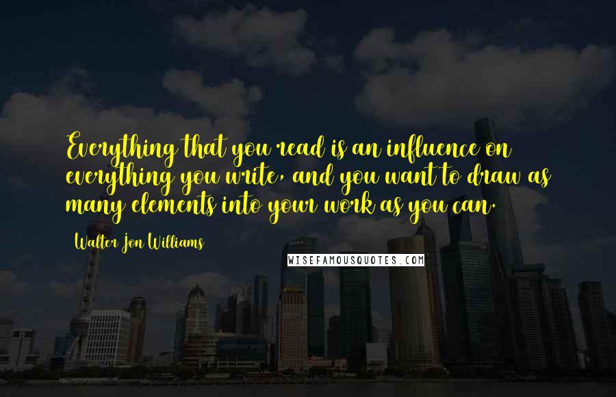 Walter Jon Williams Quotes: Everything that you read is an influence on everything you write, and you want to draw as many elements into your work as you can.