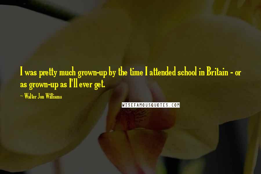 Walter Jon Williams Quotes: I was pretty much grown-up by the time I attended school in Britain - or as grown-up as I'll ever get.