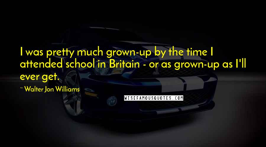 Walter Jon Williams Quotes: I was pretty much grown-up by the time I attended school in Britain - or as grown-up as I'll ever get.