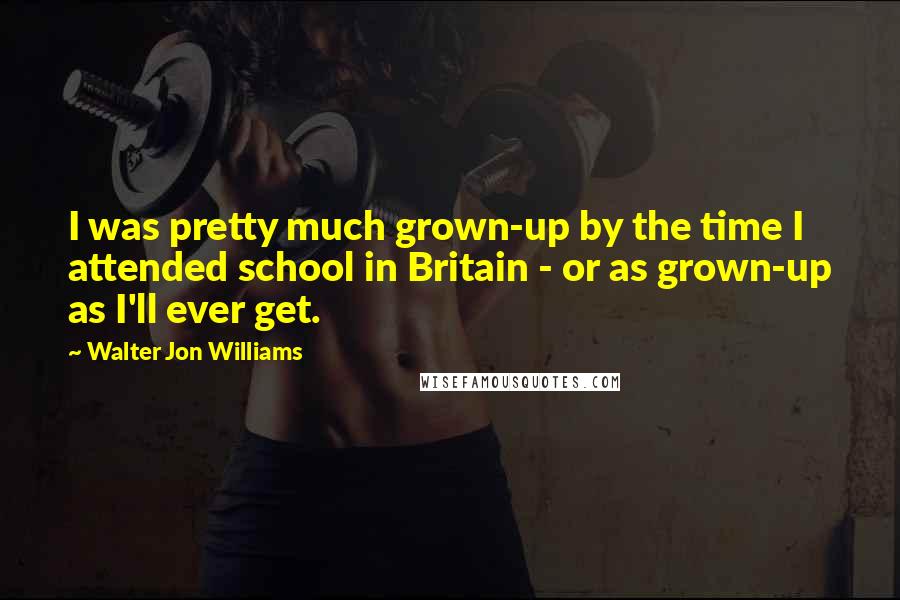 Walter Jon Williams Quotes: I was pretty much grown-up by the time I attended school in Britain - or as grown-up as I'll ever get.