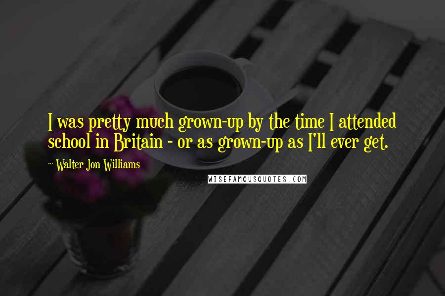 Walter Jon Williams Quotes: I was pretty much grown-up by the time I attended school in Britain - or as grown-up as I'll ever get.