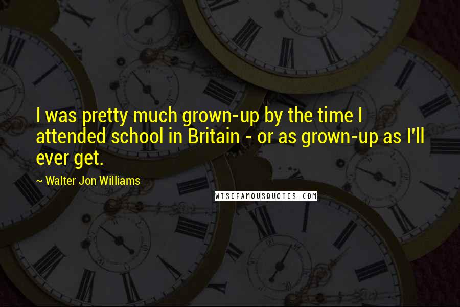Walter Jon Williams Quotes: I was pretty much grown-up by the time I attended school in Britain - or as grown-up as I'll ever get.