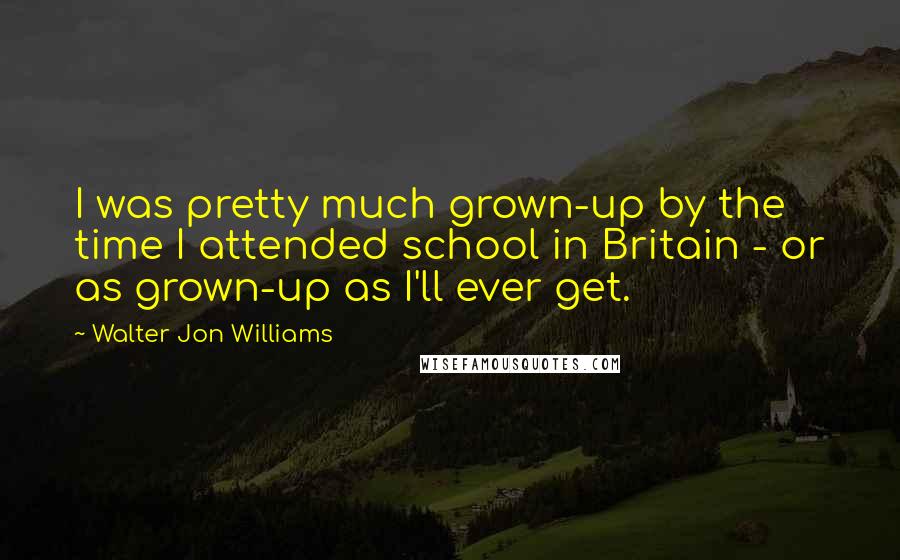 Walter Jon Williams Quotes: I was pretty much grown-up by the time I attended school in Britain - or as grown-up as I'll ever get.