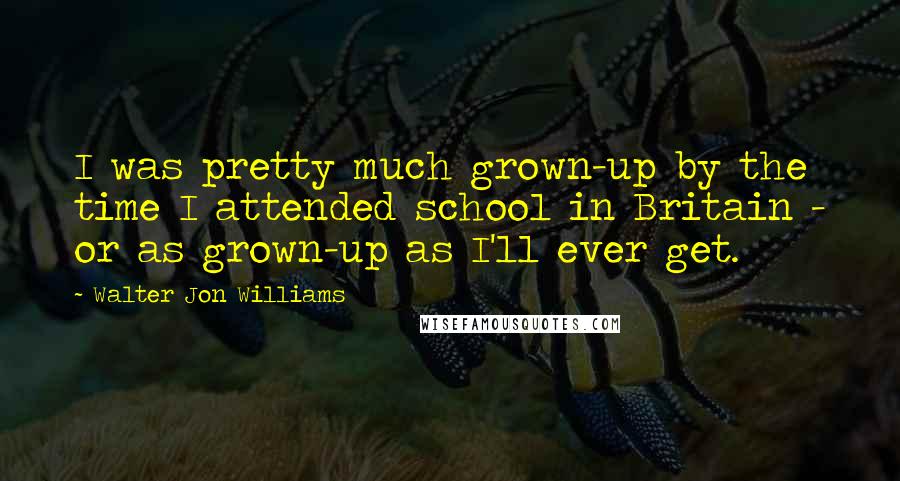 Walter Jon Williams Quotes: I was pretty much grown-up by the time I attended school in Britain - or as grown-up as I'll ever get.